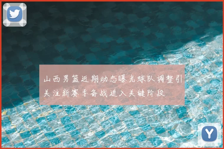 山西男篮近期动态曝光球队调整引关注新赛季备战进入关键阶段
