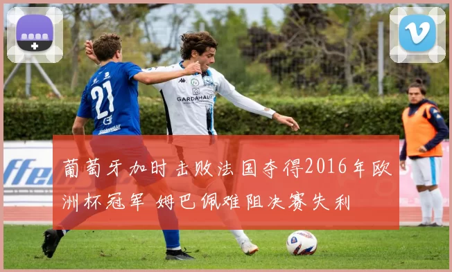 葡萄牙加时击败法国夺得2016年欧洲杯冠军 姆巴佩难阻决赛失利