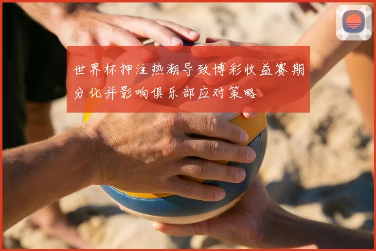 世界杯押注热潮导致博彩收益赛期分化并影响俱乐部应对策略