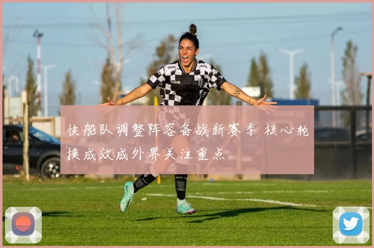 快船队调整阵容备战新赛季 核心轮换成效成外界关注重点