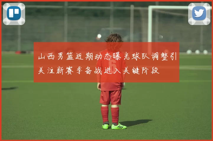 山西男篮近期动态曝光球队调整引关注新赛季备战进入关键阶段
