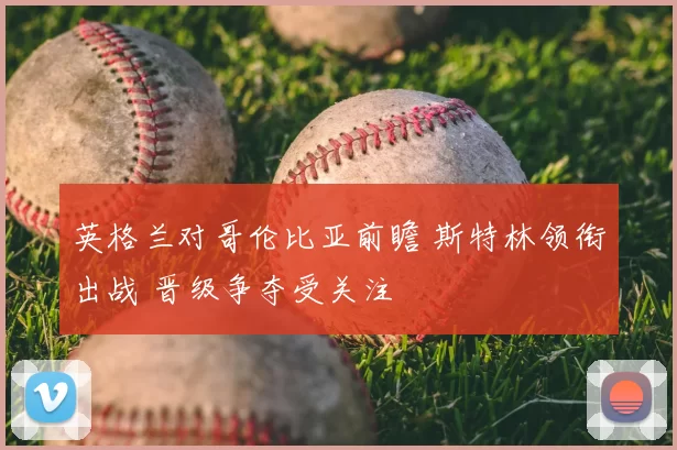 英格兰对哥伦比亚前瞻 斯特林领衔出战 晋级争夺受关注