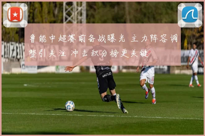 鲁能中超赛前备战曝光 主力阵容调整引关注 冲击积分榜更关键