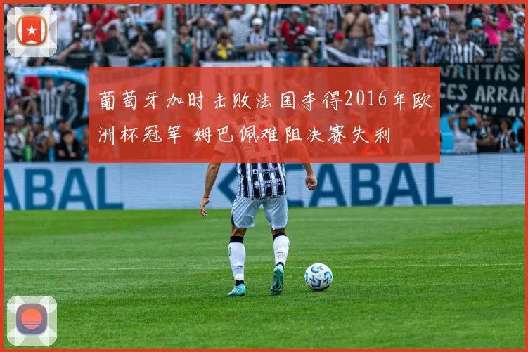 葡萄牙加时击败法国夺得2016年欧洲杯冠军 姆巴佩难阻决赛失利