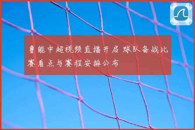 鲁能中超视频直播开启 球队备战比赛看点与赛程安排公布