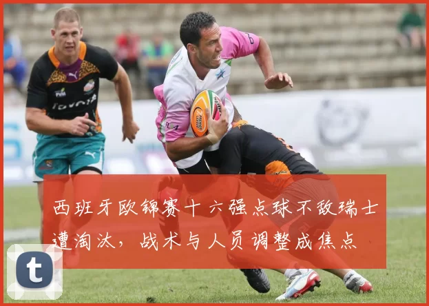 西班牙欧锦赛十六强点球不敌瑞士遭淘汰，战术与人员调整成焦点