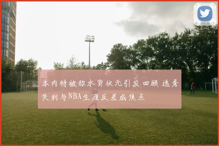 本内特被称水货状元引发回顾 选秀失利与NBA生涯反差成焦点