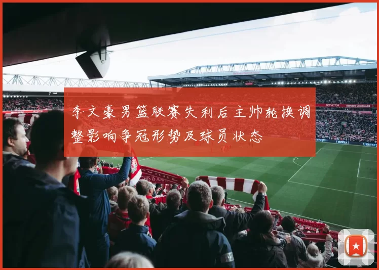 李文豪男篮联赛失利后主帅轮换调整影响争冠形势及球员状态