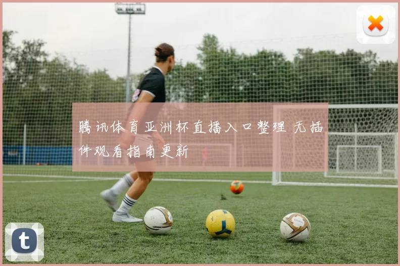 腾讯体育亚洲杯直播入口整理 无插件观看指南更新