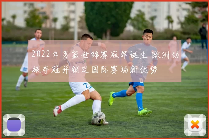 2022年男篮世锦赛冠军诞生 欧洲劲旅夺冠并锁定国际赛场新优势