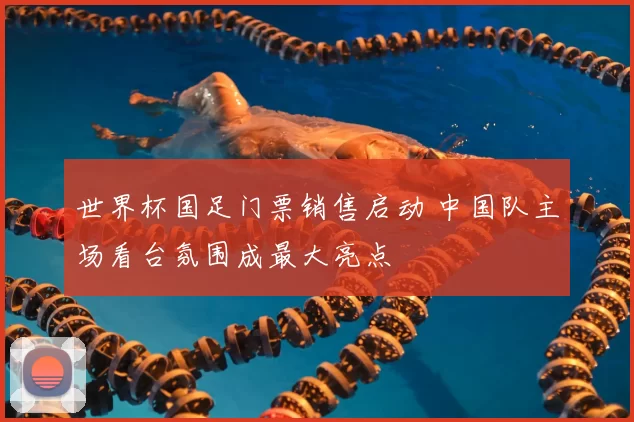 世界杯国足门票销售启动 中国队主场看台氛围成最大亮点