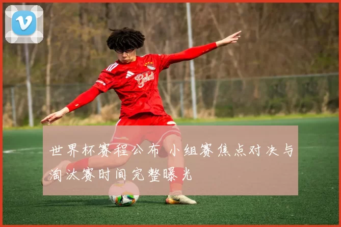 世界杯赛程公布 小组赛焦点对决与淘汰赛时间完整曝光