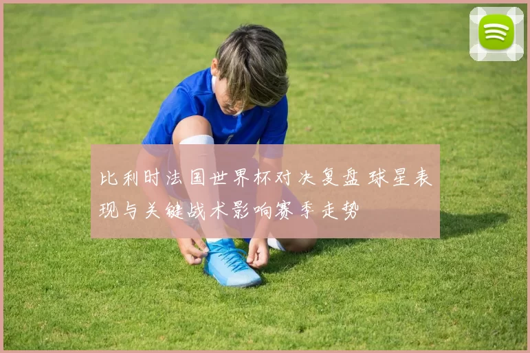 比利时法国世界杯对决复盘 球星表现与关键战术影响赛季走势