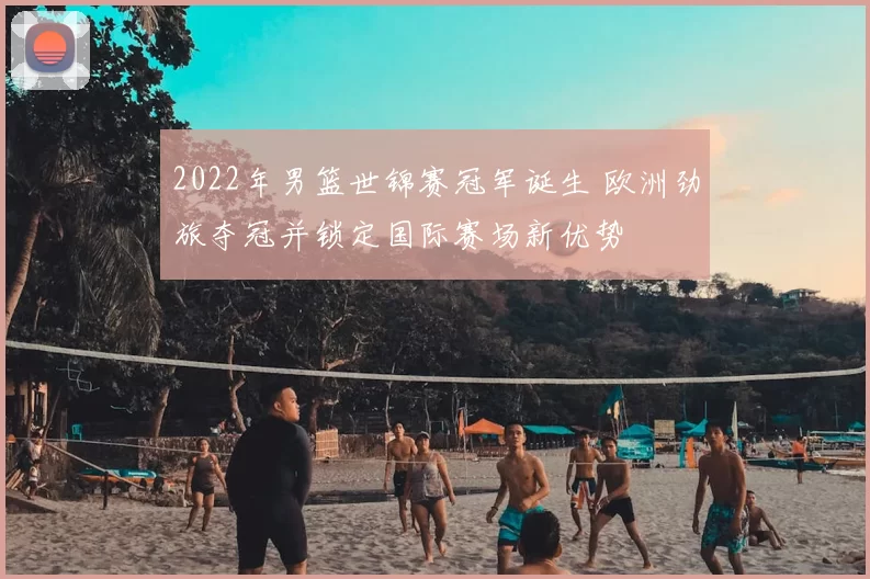 2022年男篮世锦赛冠军诞生 欧洲劲旅夺冠并锁定国际赛场新优势