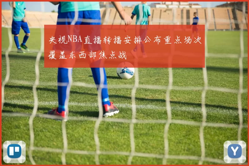 央视NBA直播转播安排公布重点场次覆盖东西部焦点战