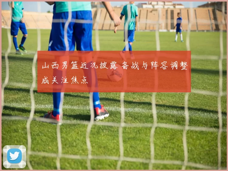 山西男篮近况披露 备战与阵容调整成关注焦点