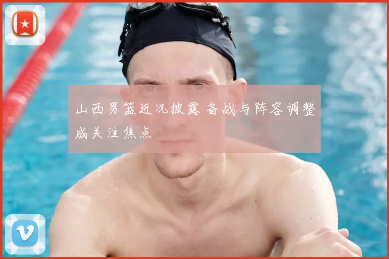 山西男篮近况披露 备战与阵容调整成关注焦点