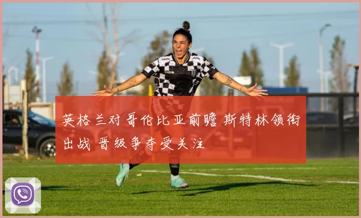 英格兰对哥伦比亚前瞻 斯特林领衔出战 晋级争夺受关注