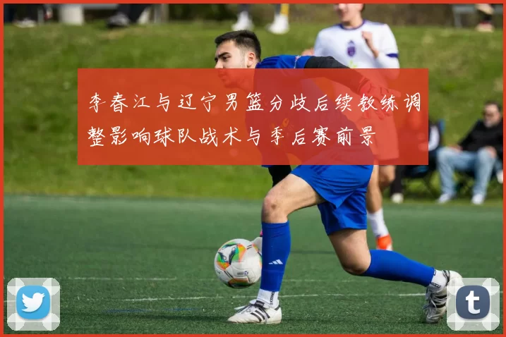 李春江与辽宁男篮分歧后续教练调整影响球队战术与季后赛前景