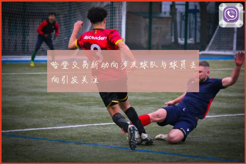 哈登交易新动向涉及球队与球员去向引发关注