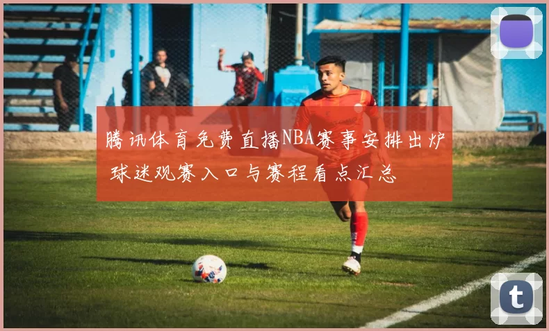腾讯体育免费直播NBA赛事安排出炉 球迷观赛入口与赛程看点汇总