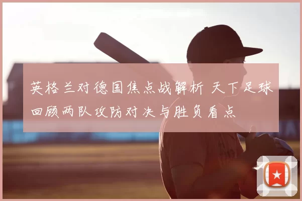 英格兰对德国焦点战解析 天下足球回顾两队攻防对决与胜负看点
