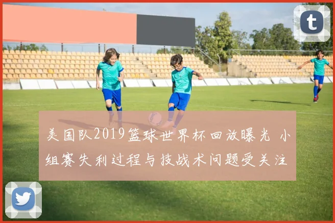 美国队2019篮球世界杯回放曝光 小组赛失利过程与技战术问题受关注