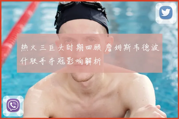 热火三巨头时期回顾 詹姆斯韦德波什联手夺冠影响解析
