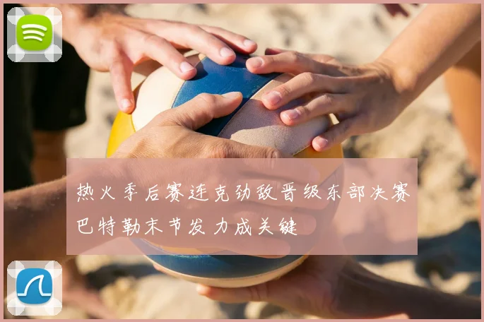 热火季后赛连克劲敌晋级东部决赛巴特勒末节发力成关键