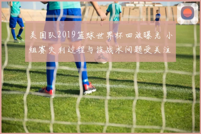 美国队2019篮球世界杯回放曝光 小组赛失利过程与技战术问题受关注