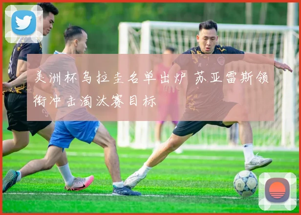 美洲杯乌拉圭名单出炉 苏亚雷斯领衔冲击淘汰赛目标