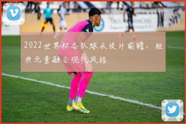 2022世界杯各队球衣设计前瞻，经典元素融合现代风格