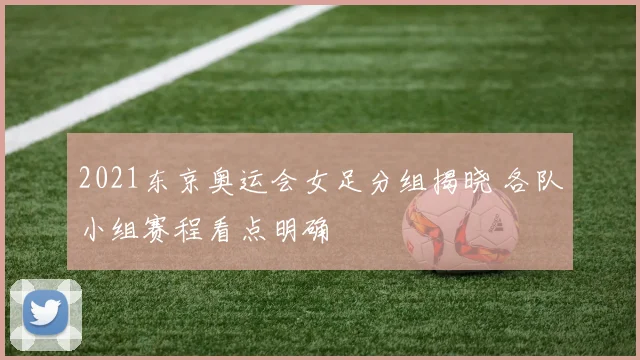 2021东京奥运会女足分组揭晓 各队小组赛程看点明确